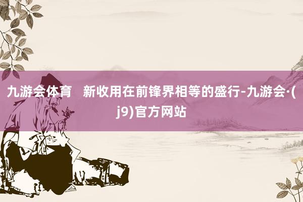 九游会体育   新收用在前锋界相等的盛行-九游会·(j9)官方网站