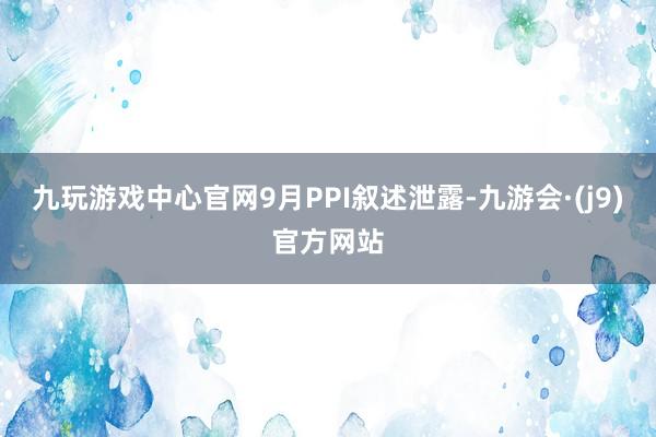 九玩游戏中心官网　　9月PPI叙述泄露-九游会·(j9)官方网站