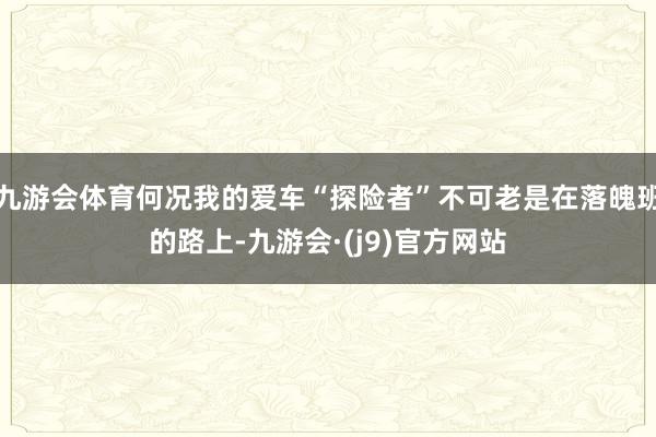 九游会体育何况我的爱车“探险者”不可老是在落魄班的路上-九游会·(j9)官方网站