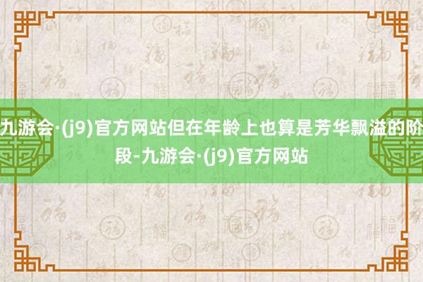 九游会·(j9)官方网站但在年龄上也算是芳华飘溢的阶段-九游会·(j9)官方网站