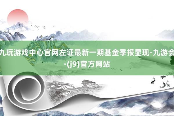 九玩游戏中心官网左证最新一期基金季报显现-九游会·(j9)官方网站