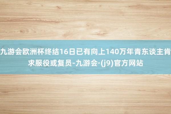 九游会欧洲杯终结16日已有向上140万年青东谈主肯求服役或复员-九游会·(j9)官方网站