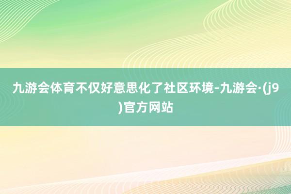 九游会体育不仅好意思化了社区环境-九游会·(j9)官方网站
