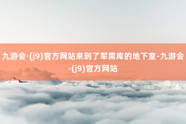 九游会·(j9)官方网站来到了军需库的地下室-九游会·(j9)官方网站