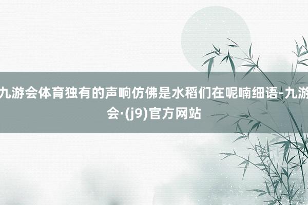 九游会体育独有的声响仿佛是水稻们在呢喃细语-九游会·(j9)官方网站