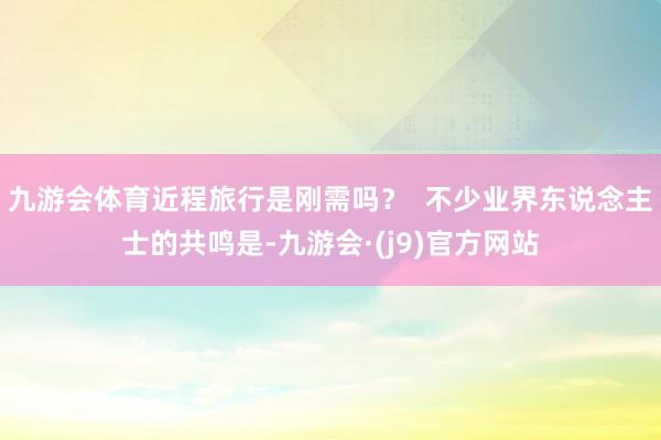 九游会体育近程旅行是刚需吗？  不少业界东说念主士的共鸣是-九游会·(j9)官方网站