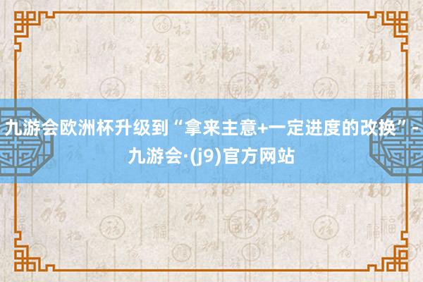 九游会欧洲杯升级到“拿来主意+一定进度的改换”-九游会·(j9)官方网站