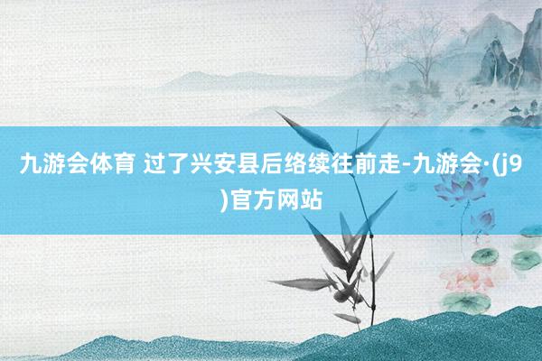九游会体育 过了兴安县后络续往前走-九游会·(j9)官方网站