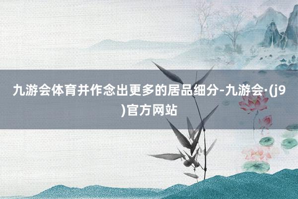 九游会体育并作念出更多的居品细分-九游会·(j9)官方网站