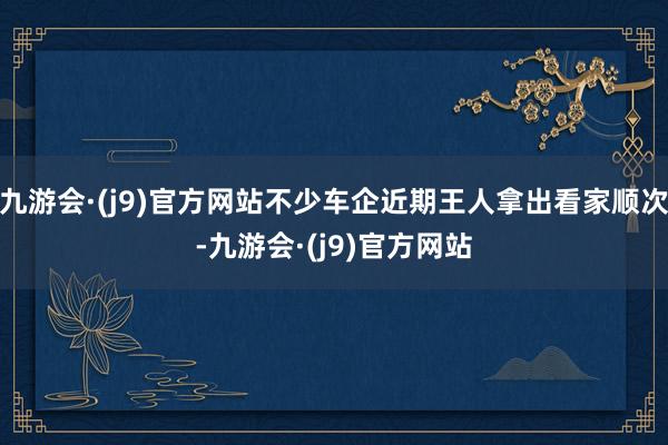九游会·(j9)官方网站不少车企近期王人拿出看家顺次-九游会·(j9)官方网站