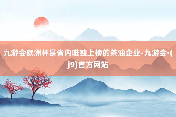 九游会欧洲杯是省内唯独上榜的茶油企业-九游会·(j9)官方网站