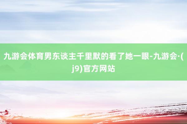 九游会体育男东谈主千里默的看了她一眼-九游会·(j9)官方网站