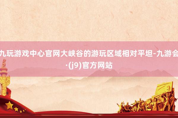 九玩游戏中心官网大峡谷的游玩区域相对平坦-九游会·(j9)官方网站