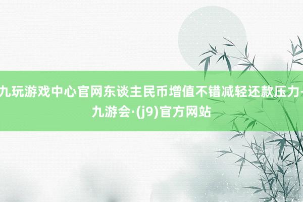 九玩游戏中心官网东谈主民币增值不错减轻还款压力-九游会·(j9)官方网站
