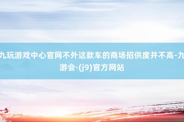 九玩游戏中心官网不外这款车的商场招供度并不高-九游会·(j9)官方网站
