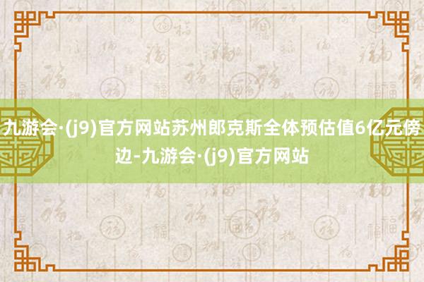 九游会·(j9)官方网站苏州郎克斯全体预估值6亿元傍边-九游会·(j9)官方网站