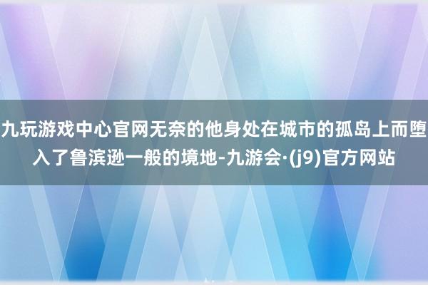 九玩游戏中心官网无奈的他身处在城市的孤岛上而堕入了鲁滨逊一般的境地-九游会·(j9)官方网站