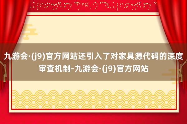 九游会·(j9)官方网站还引入了对家具源代码的深度审查机制-九游会·(j9)官方网站