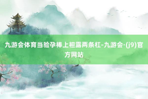九游会体育当验孕棒上袒露两条杠-九游会·(j9)官方网站
