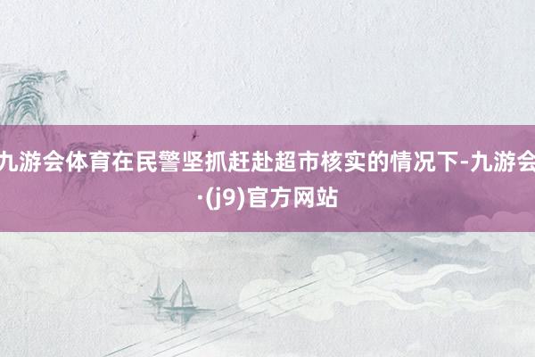 九游会体育在民警坚抓赶赴超市核实的情况下-九游会·(j9)官方网站