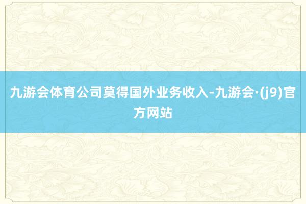 九游会体育公司莫得国外业务收入-九游会·(j9)官方网站