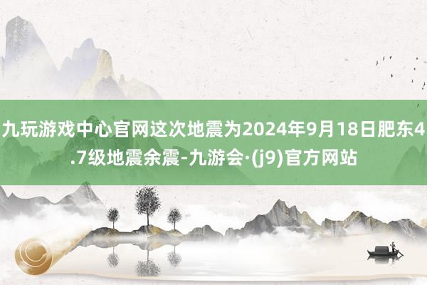 九玩游戏中心官网这次地震为2024年9月18日肥东4.7级地震余震-九游会·(j9)官方网站