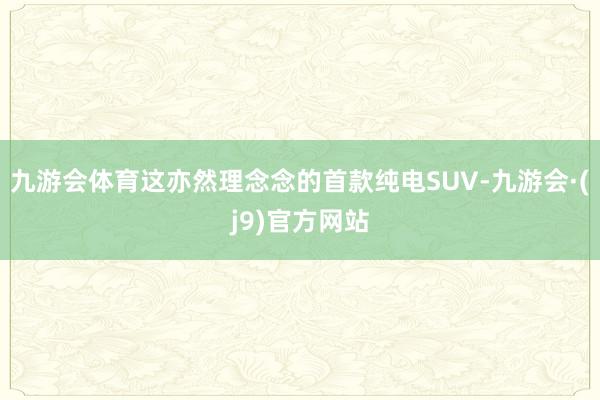 九游会体育这亦然理念念的首款纯电SUV-九游会·(j9)官方网站