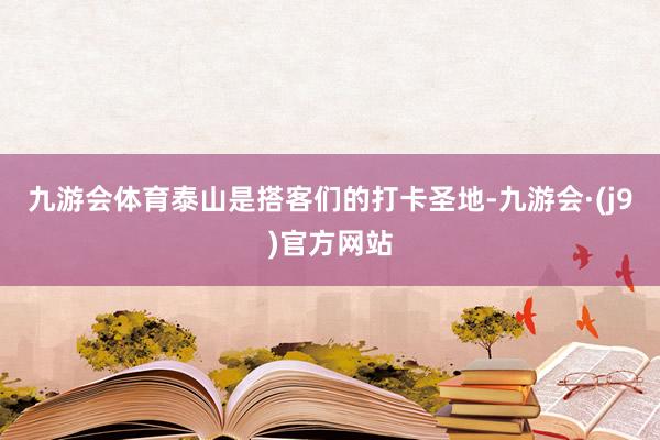 九游会体育泰山是搭客们的打卡圣地-九游会·(j9)官方网站