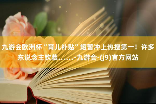 九游会欧洲杯“育儿补贴”短暂冲上热搜第一！许多东说念主钦慕……-九游会·(j9)官方网站