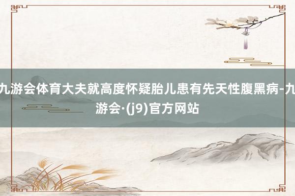 九游会体育大夫就高度怀疑胎儿患有先天性腹黑病-九游会·(j9)官方网站