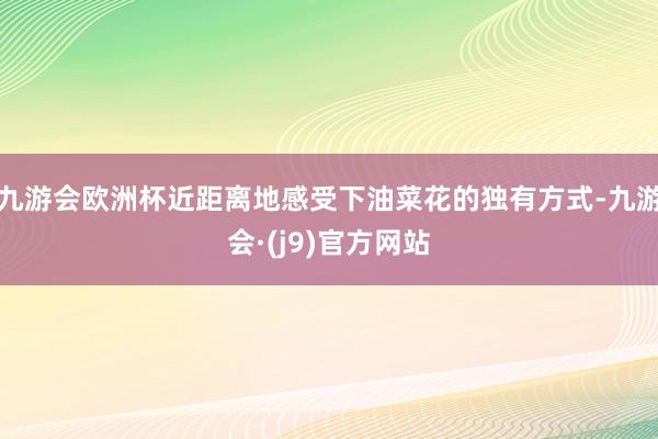 九游会欧洲杯近距离地感受下油菜花的独有方式-九游会·(j9)官方网站