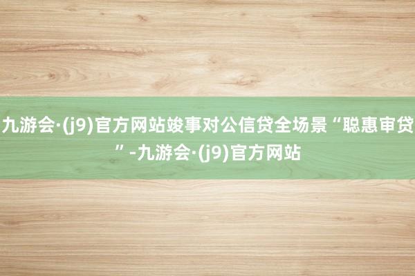 九游会·(j9)官方网站竣事对公信贷全场景“聪惠审贷”-九游会·(j9)官方网站