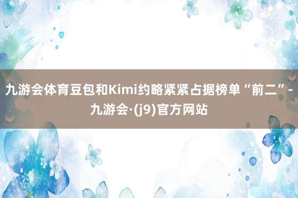 九游会体育　　豆包和Kimi约略紧紧占据榜单“前二”-九游会·(j9)官方网站