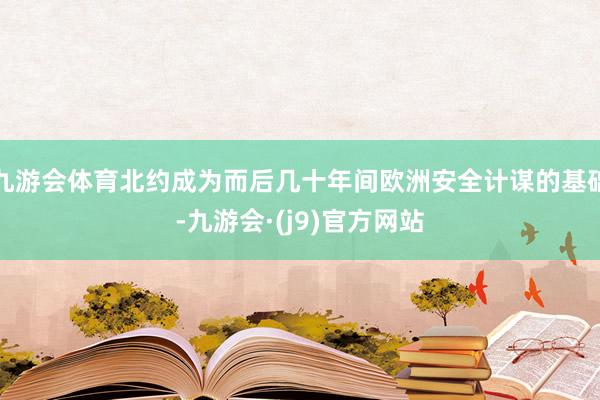 九游会体育北约成为而后几十年间欧洲安全计谋的基础-九游会·(j9)官方网站