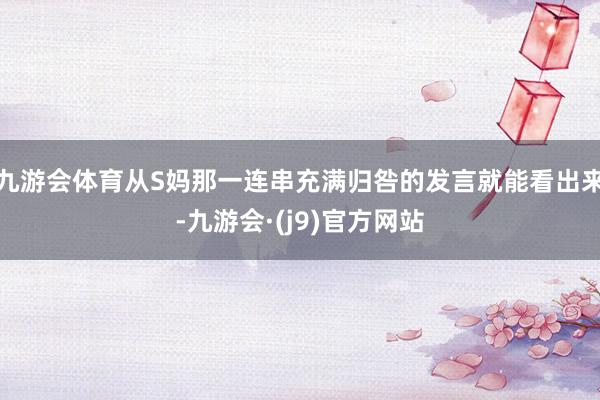 九游会体育从S妈那一连串充满归咎的发言就能看出来-九游会·(j9)官方网站