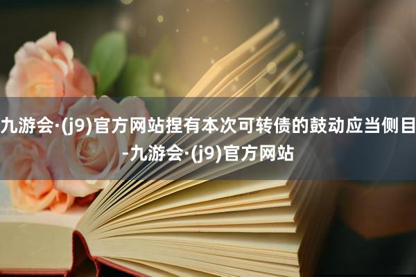九游会·(j9)官方网站捏有本次可转债的鼓动应当侧目-九游会·(j9)官方网站