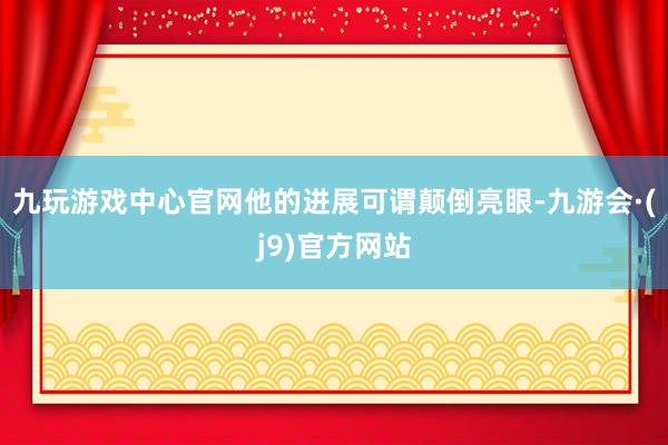 九玩游戏中心官网他的进展可谓颠倒亮眼-九游会·(j9)官方网站