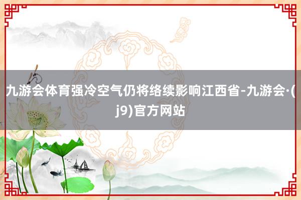 九游会体育强冷空气仍将络续影响江西省-九游会·(j9)官方网站