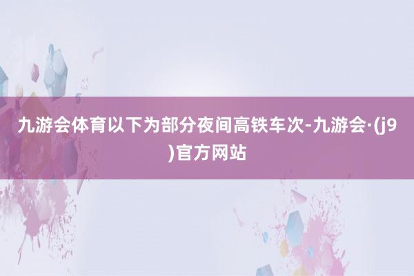 九游会体育以下为部分夜间高铁车次-九游会·(j9)官方网站