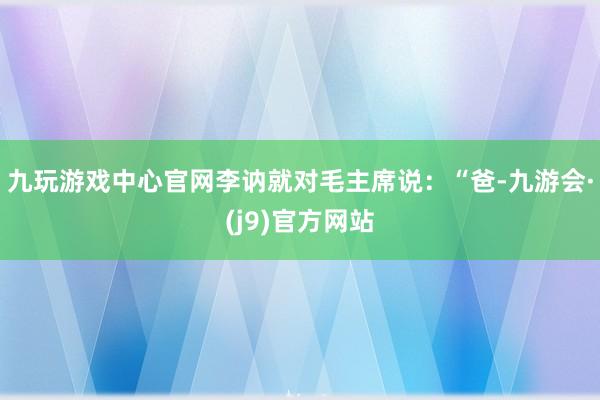 九玩游戏中心官网李讷就对毛主席说：“爸-九游会·(j9)官方网站