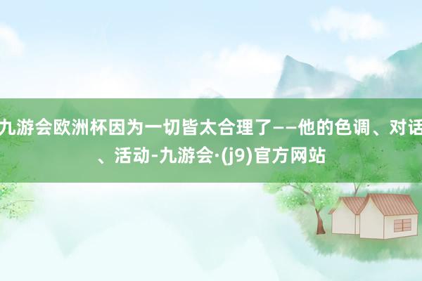 九游会欧洲杯因为一切皆太合理了——他的色调、对话、活动-九游会·(j9)官方网站