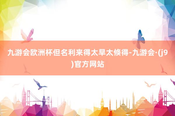 九游会欧洲杯但名利来得太早太倏得-九游会·(j9)官方网站