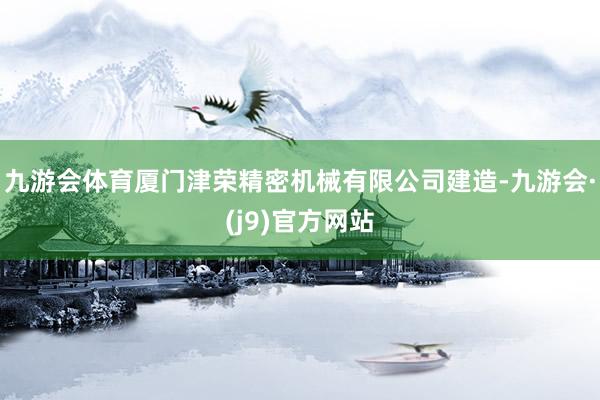 九游会体育厦门津荣精密机械有限公司建造-九游会·(j9)官方网站