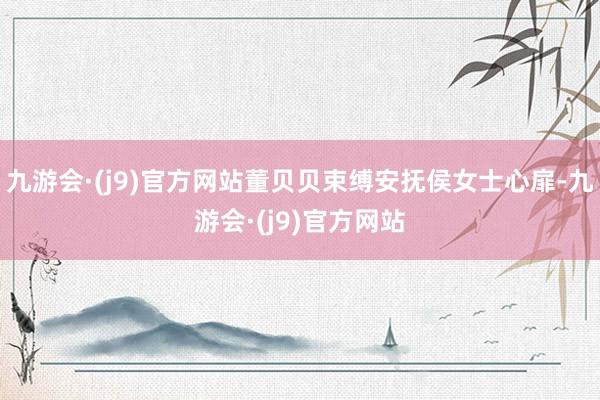 九游会·(j9)官方网站董贝贝束缚安抚侯女士心扉-九游会·(j9)官方网站