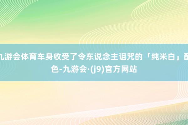 九游会体育车身收受了令东说念主诅咒的「纯米白」配色-九游会·(j9)官方网站