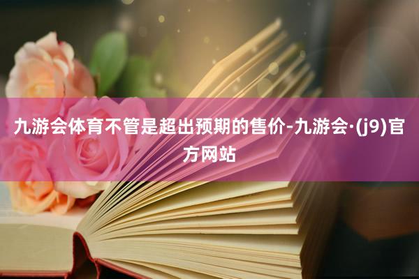 九游会体育不管是超出预期的售价-九游会·(j9)官方网站