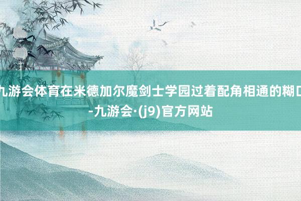 九游会体育在米德加尔魔剑士学园过着配角相通的糊口-九游会·(j9)官方网站