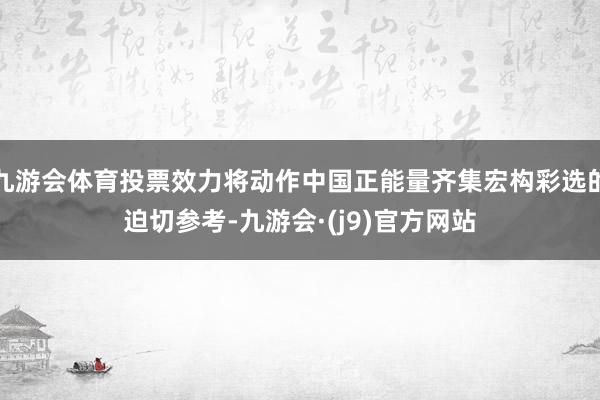 九游会体育投票效力将动作中国正能量齐集宏构彩选的迫切参考-九游会·(j9)官方网站