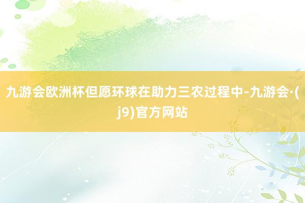 九游会欧洲杯但愿环球在助力三农过程中-九游会·(j9)官方网站