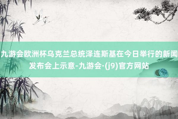 九游会欧洲杯乌克兰总统泽连斯基在今日举行的新闻发布会上示意-九游会·(j9)官方网站